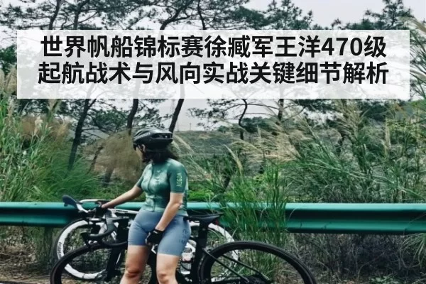 世界帆船锦标赛徐臧军王洋470级起航战术与风向实战关键细节解析